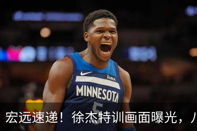 宏远速递！徐杰特训画面曝光，八冠功勋转投同曦，杜锋或签四年长约